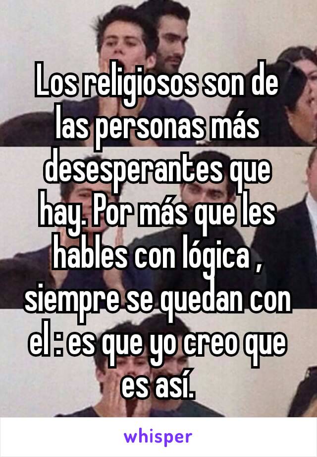 Los religiosos son de las personas más desesperantes que hay. Por más que les hables con lógica , siempre se quedan con el : es que yo creo que es así.