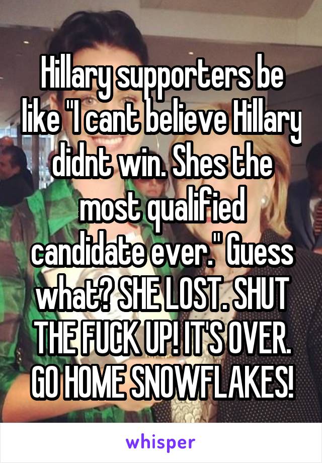 Hillary supporters be like "I cant believe Hillary didnt win. Shes the most qualified candidate ever." Guess what? SHE LOST. SHUT THE FUCK UP! IT'S OVER. GO HOME SNOWFLAKES!