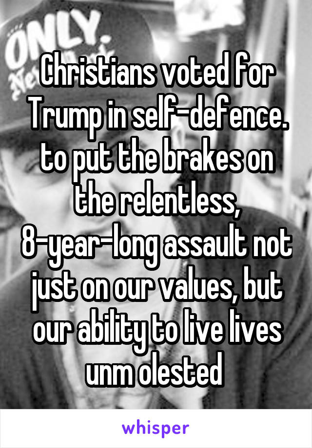 Christians voted for Trump in self-defence. to put the brakes on the relentless, 8-year-long assault not just on our values, but our ability to live lives unm olested 