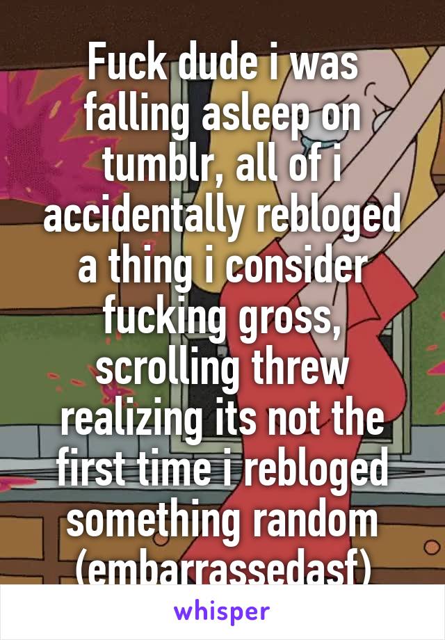 Fuck dude i was falling asleep on tumblr, all of i accidentally rebloged a thing i consider fucking gross, scrolling threw realizing its not the first time i rebloged something random (embarrassedasf)