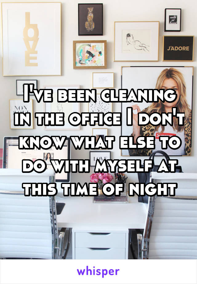 I've been cleaning in the office I don't know what else to do with myself at this time of night