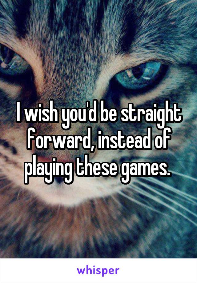 I wish you'd be straight forward, instead of playing these games. 