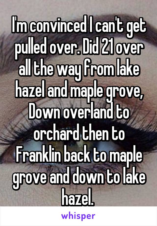 I'm convinced I can't get pulled over. Did 21 over all the way from lake hazel and maple grove, Down overland to orchard then to Franklin back to maple grove and down to lake hazel. 