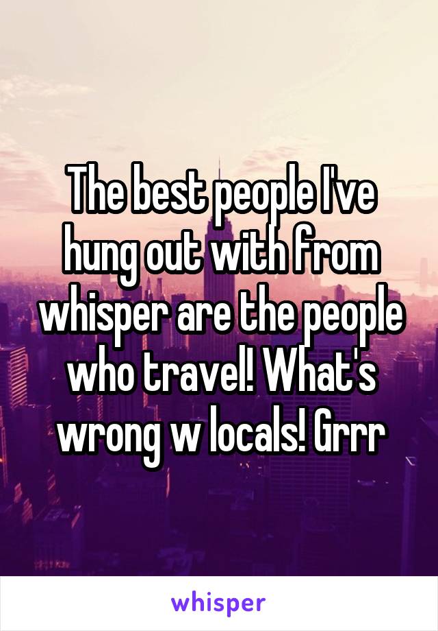 The best people I've hung out with from whisper are the people who travel! What's wrong w locals! Grrr