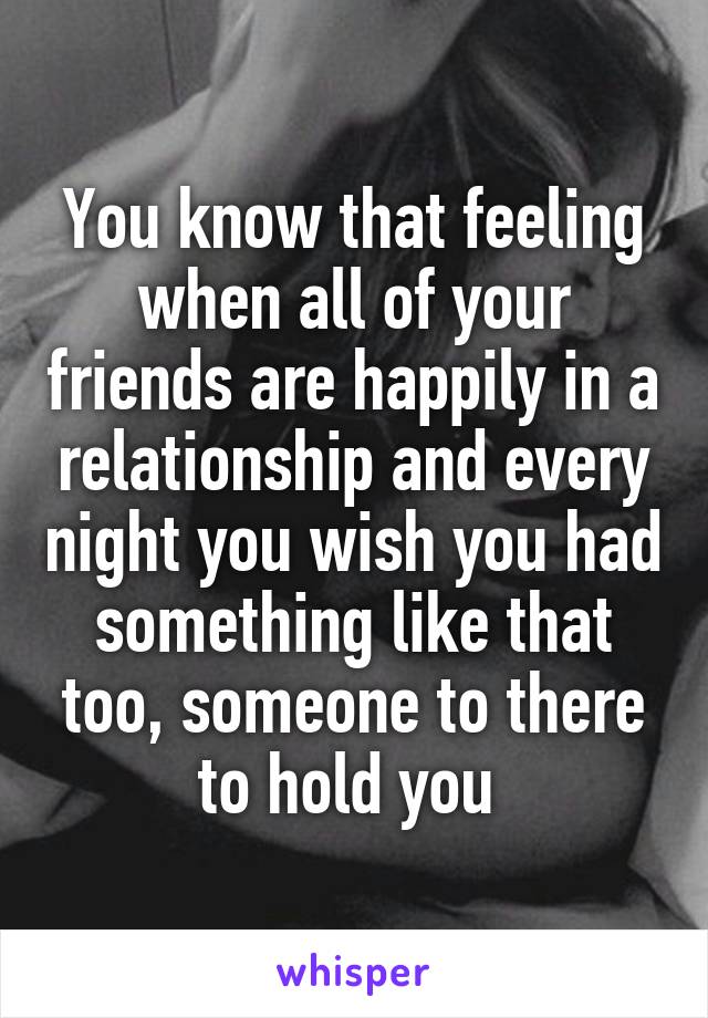 You know that feeling when all of your friends are happily in a relationship and every night you wish you had something like that too, someone to there to hold you 