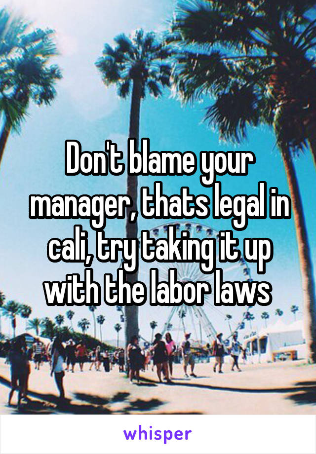 Don't blame your manager, thats legal in cali, try taking it up with the labor laws 