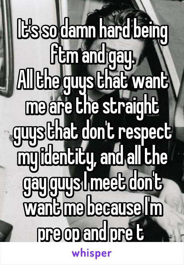 It's so damn hard being ftm and gay.
All the guys that want me are the straight guys that don't respect my identity, and all the gay guys I meet don't want me because I'm pre op and pre t 