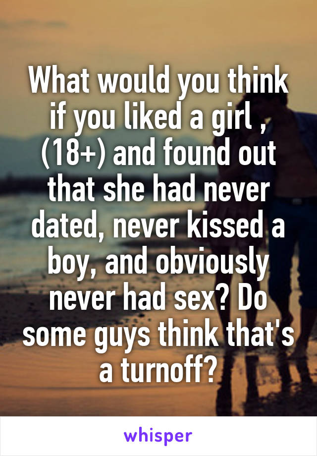 What would you think if you liked a girl , (18+) and found out that she had never dated, never kissed a boy, and obviously never had sex? Do some guys think that's a turnoff?