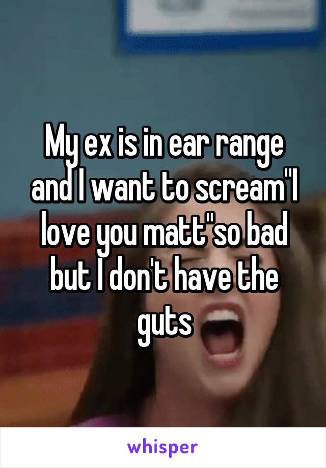 My ex is in ear range and I want to scream"I love you matt"so bad but I don't have the guts