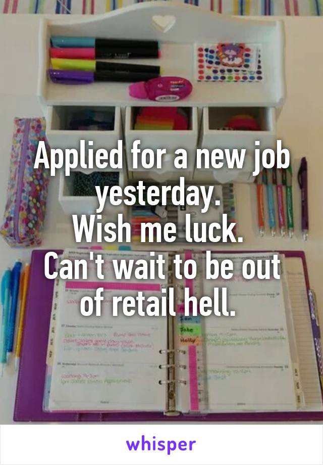 Applied for a new job yesterday. 
Wish me luck. 
Can't wait to be out of retail hell. 