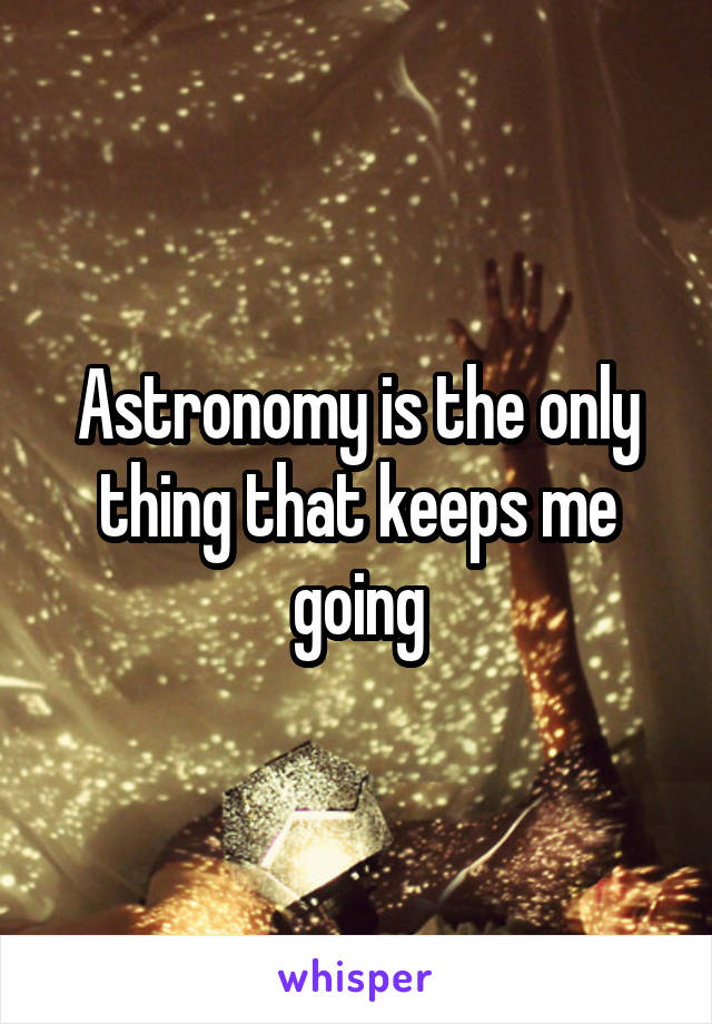 Astronomy is the only thing that keeps me going