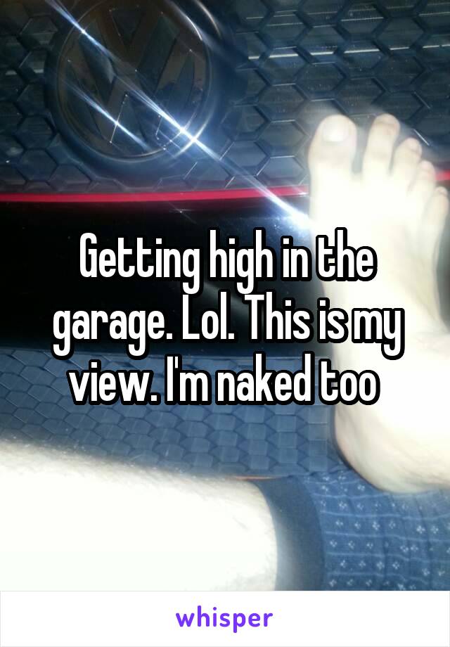 Getting high in the garage. Lol. This is my view. I'm naked too 