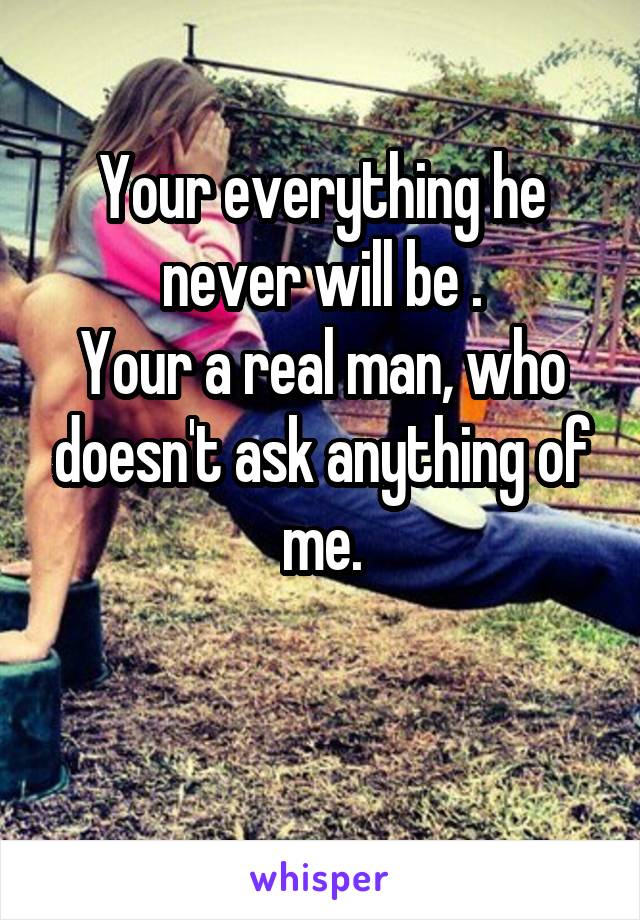 Your everything he never will be .
Your a real man, who doesn't ask anything of me.

