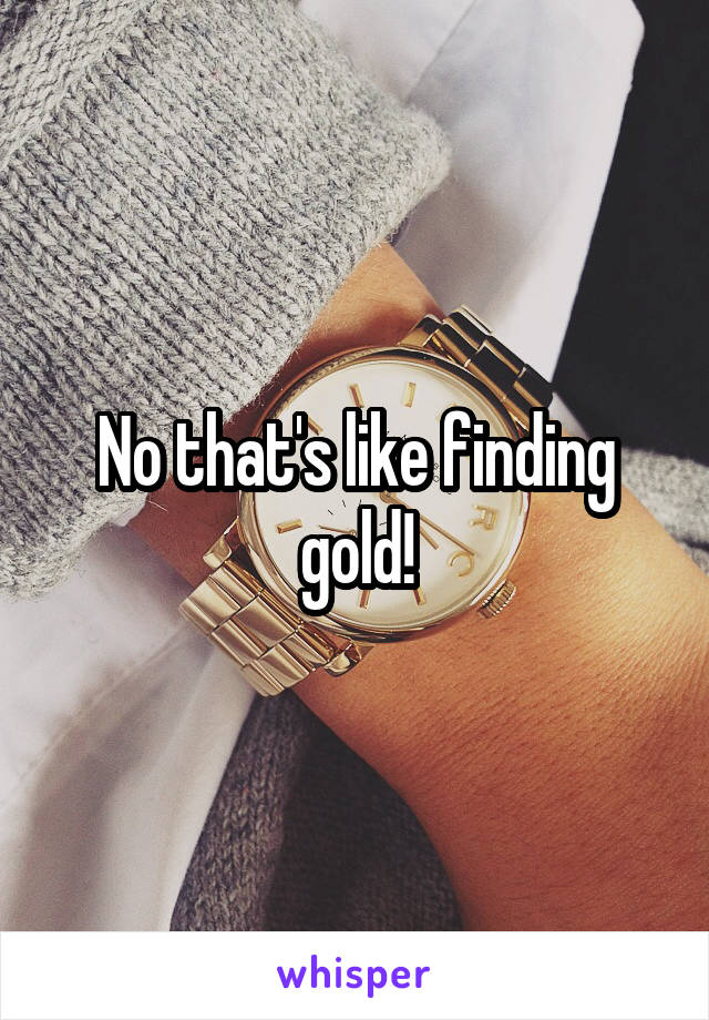 No that's like finding gold!