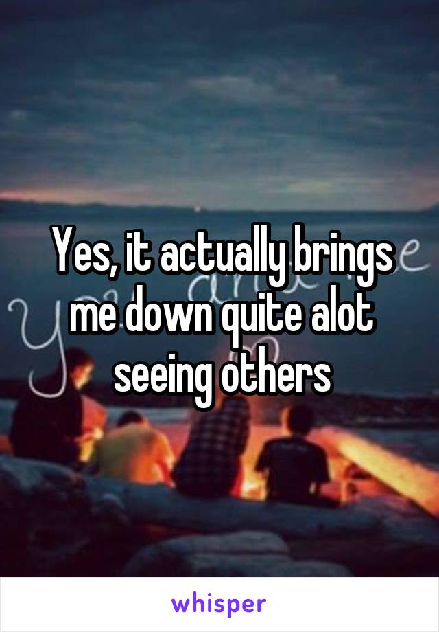 Yes, it actually brings me down quite alot seeing others