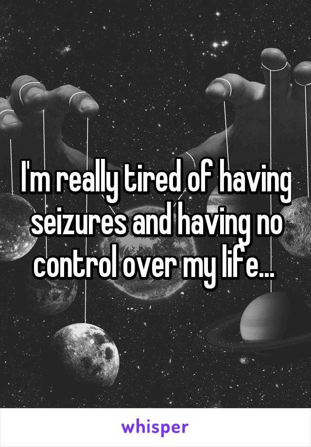 I'm really tired of having seizures and having no control over my life... 