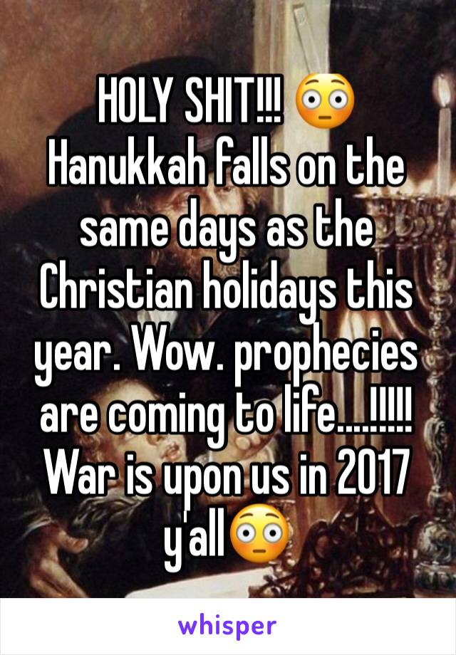 HOLY SHIT!!! 😳
Hanukkah falls on the same days as the Christian holidays this year. Wow. prophecies are coming to life....!!!!! War is upon us in 2017 y'all😳