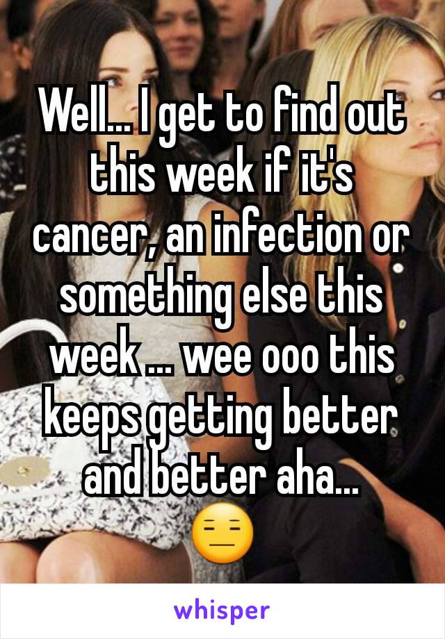 Well... I get to find out this week if it's cancer, an infection or something else this week ... wee ooo this keeps getting better and better aha...
😑