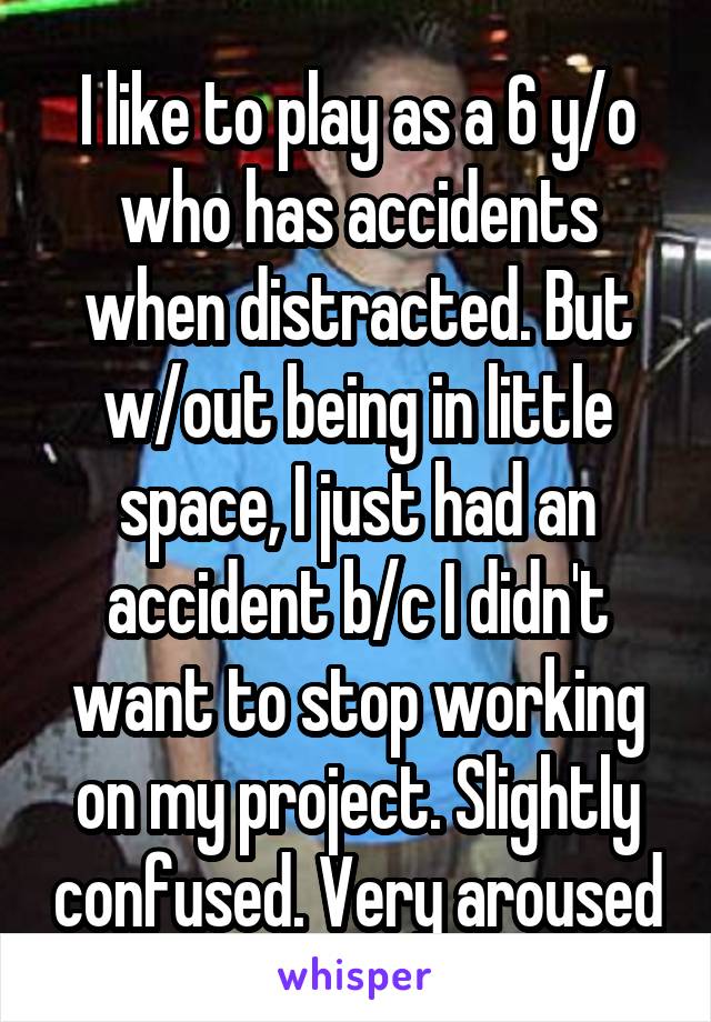 I like to play as a 6 y/o who has accidents when distracted. But w/out being in little space, I just had an accident b/c I didn't want to stop working on my project. Slightly confused. Very aroused