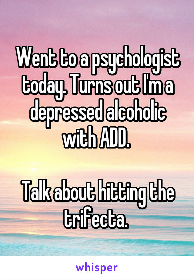 Went to a psychologist today. Turns out I'm a depressed alcoholic with ADD. 

Talk about hitting the trifecta. 