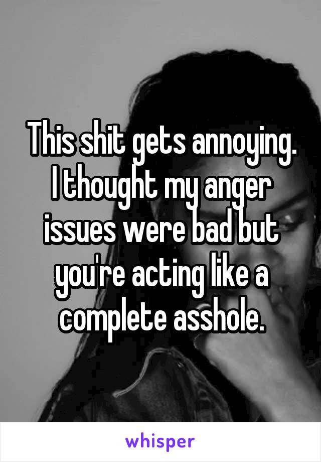 This shit gets annoying. I thought my anger issues were bad but you're acting like a complete asshole.