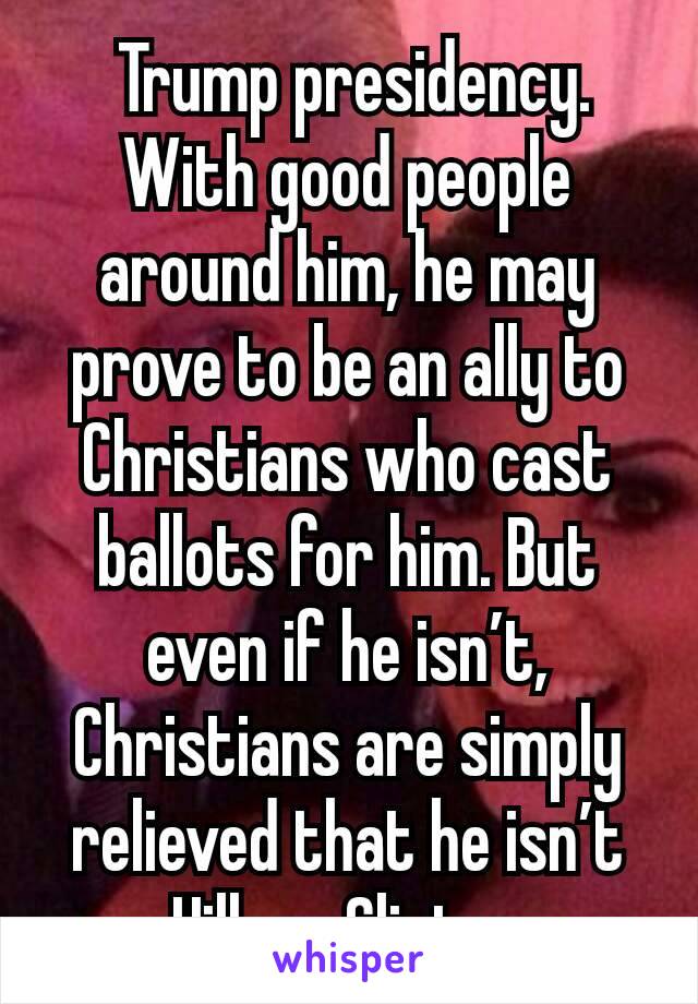  Trump presidency.  With good people around him, he may prove to be an ally to Christians who cast  ballots for him. But even if he isn’t, Christians are simply relieved that he isn’t Hillary Clinton