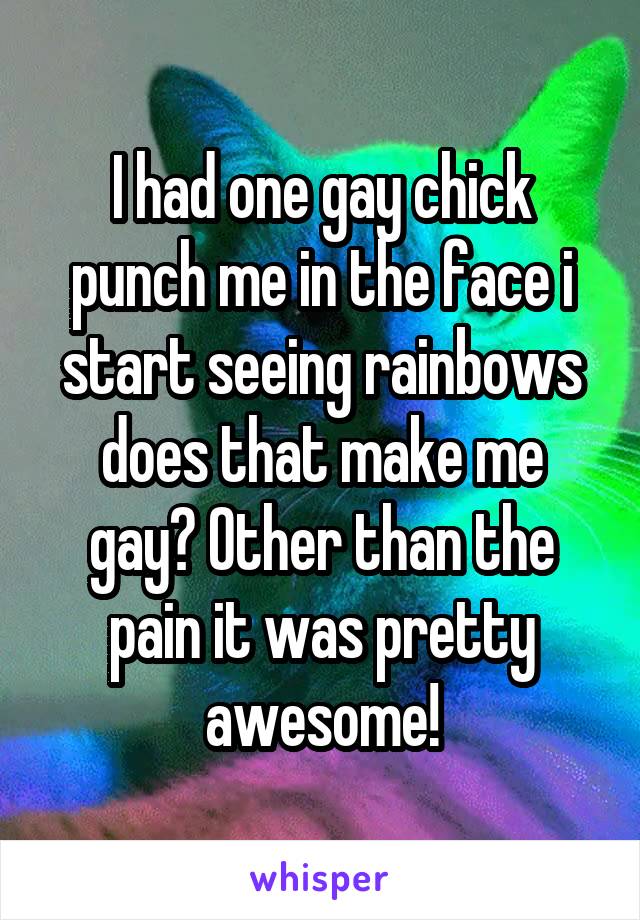 I had one gay chick punch me in the face i start seeing rainbows does that make me gay? Other than the pain it was pretty awesome!