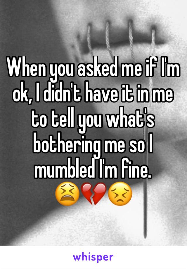 When you asked me if I'm ok, I didn't have it in me to tell you what's bothering me so I mumbled I'm fine.
😫💔😣