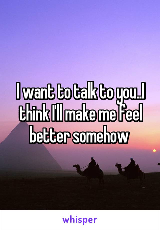 I want to talk to you..I think I'll make me feel better somehow 