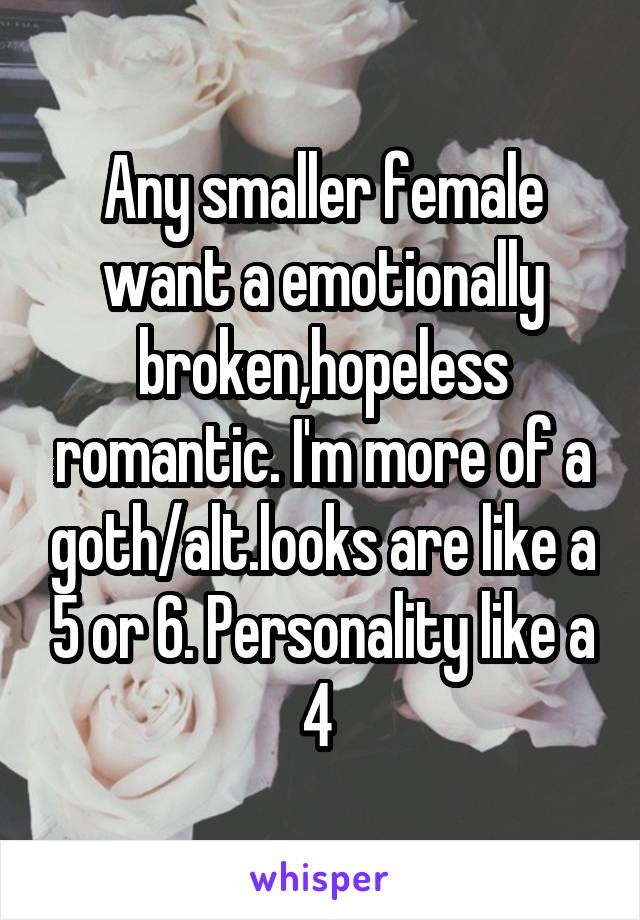 Any smaller female want a emotionally broken,hopeless romantic. I'm more of a goth/alt.looks are like a 5 or 6. Personality like a 4 