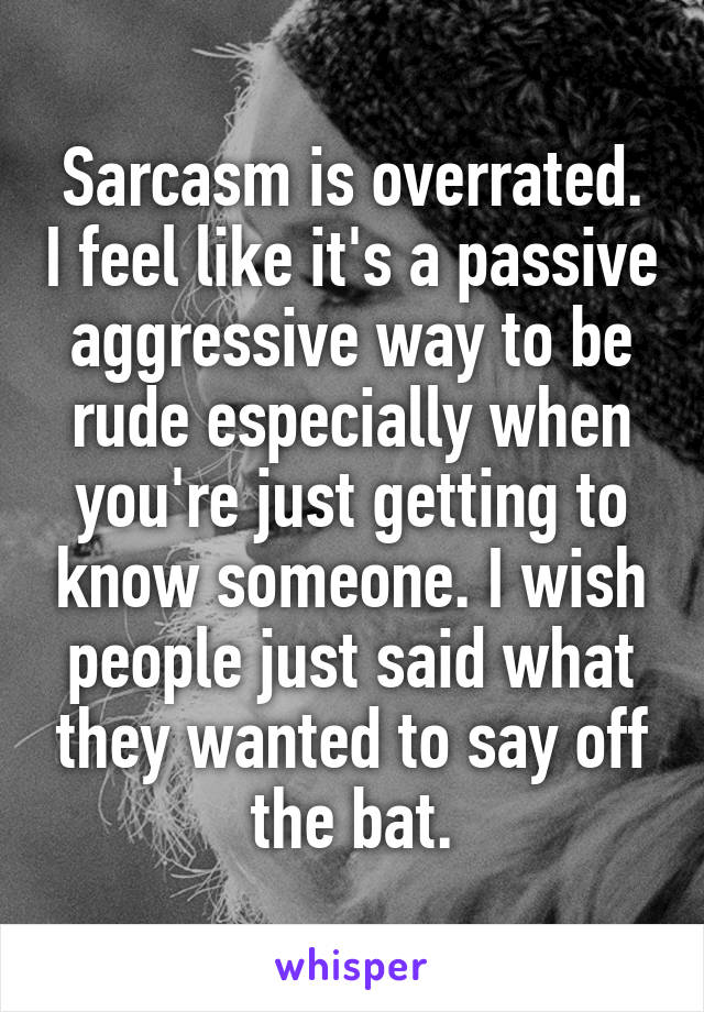 Sarcasm is overrated. I feel like it's a passive aggressive way to be rude especially when you're just getting to know someone. I wish people just said what they wanted to say off the bat.