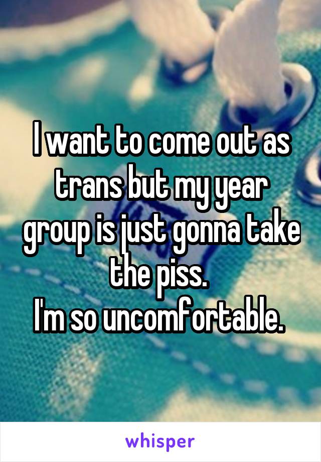 I want to come out as trans but my year group is just gonna take the piss. 
I'm so uncomfortable. 