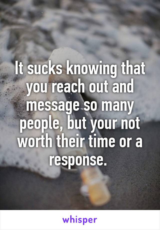 It sucks knowing that you reach out and message so many people, but your not worth their time or a response. 