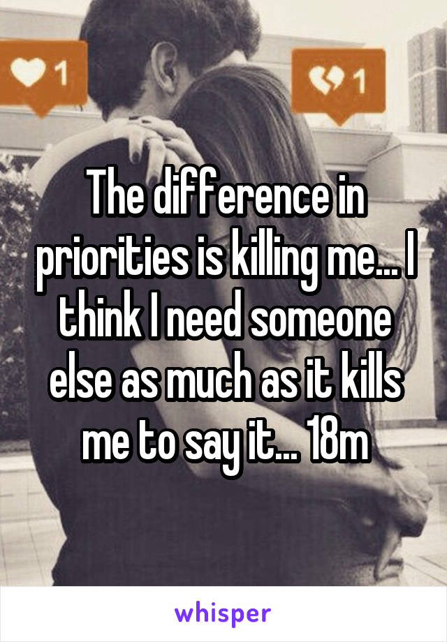 The difference in priorities is killing me... I think I need someone else as much as it kills me to say it... 18m