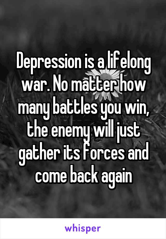 Depression is a lifelong war. No matter how many battles you win, the enemy will just gather its forces and come back again