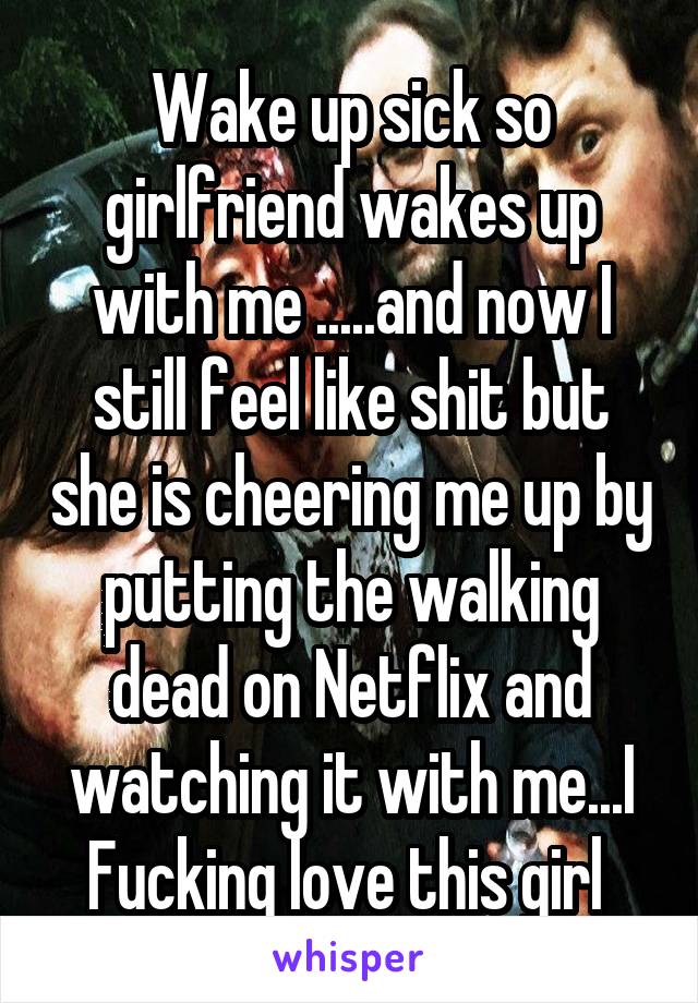 Wake up sick so girlfriend wakes up with me .....and now I still feel like shit but she is cheering me up by putting the walking dead on Netflix and watching it with me...I Fucking love this girl 