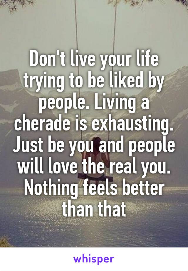 Don't live your life trying to be liked by people. Living a cherade is exhausting. Just be you and people will love the real you. Nothing feels better than that