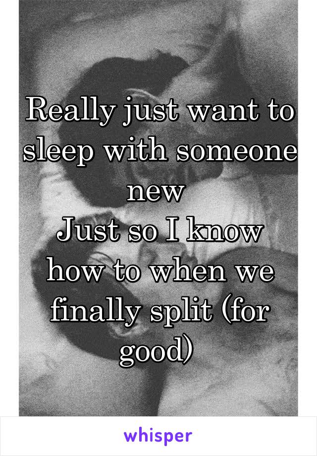 Really just want to sleep with someone new 
Just so I know how to when we finally split (for good) 