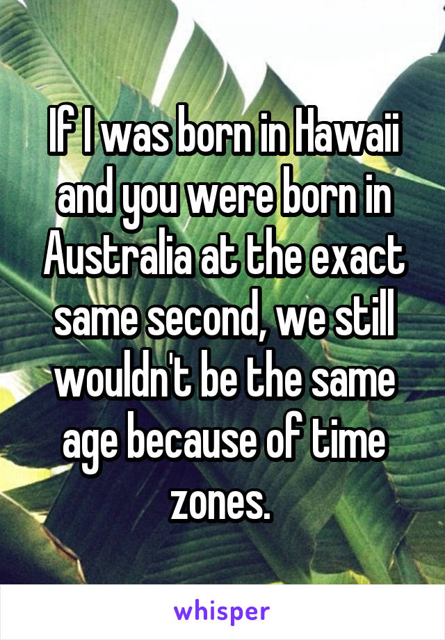 If I was born in Hawaii and you were born in Australia at the exact same second, we still wouldn't be the same age because of time zones. 