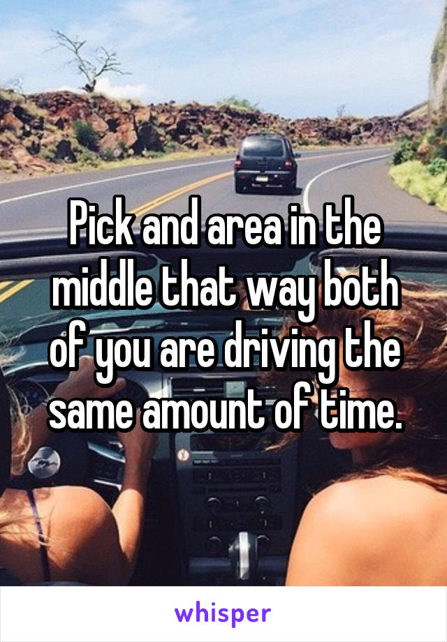 Pick and area in the middle that way both of you are driving the same amount of time.