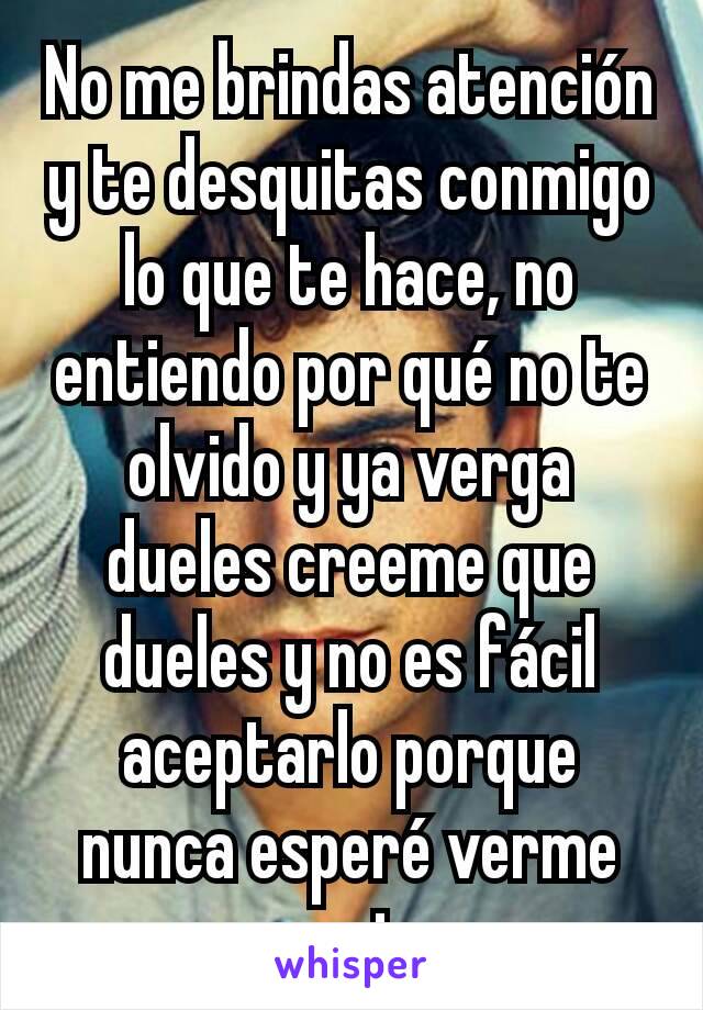 No me brindas atención y te desquitas conmigo lo que te hace, no entiendo por qué no te olvido y ya verga dueles creeme que dueles y no es fácil aceptarlo porque nunca esperé verme asi