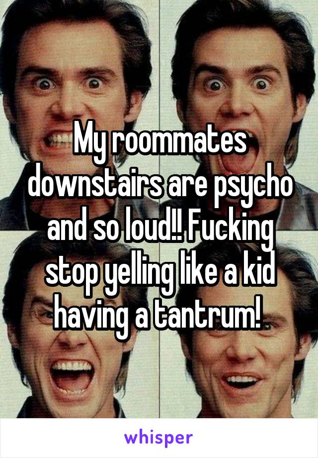 My roommates downstairs are psycho and so loud!! Fucking stop yelling like a kid having a tantrum! 