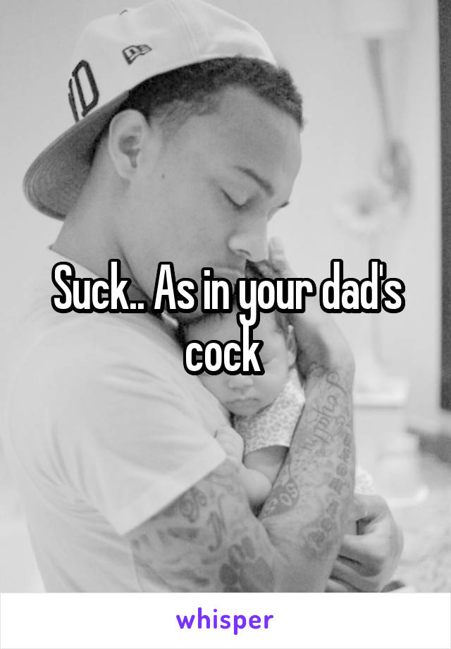 Suck.. As in your dad's cock 