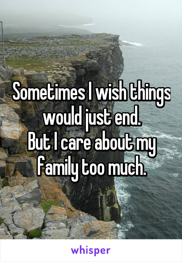 Sometimes I wish things would just end.
But I care about my family too much.