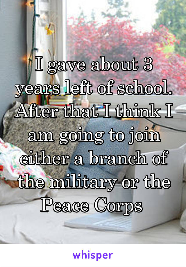 I gave about 3 years left of school. After that I think I am going to join either a branch of the military or the Peace Corps 