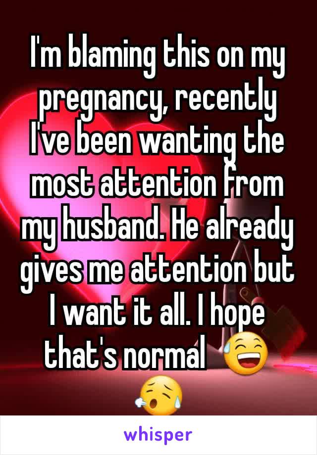 I'm blaming this on my pregnancy, recently I've been wanting the most attention from my husband. He already gives me attention but I want it all. I hope that's normal  😅😥