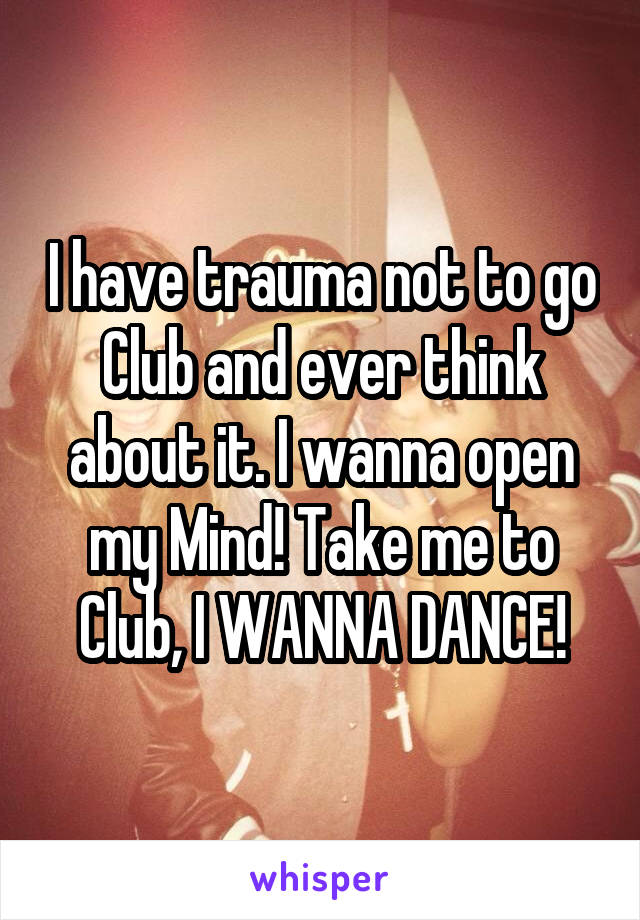 I have trauma not to go Club and ever think about it. I wanna open my Mind! Take me to Club, I WANNA DANCE!