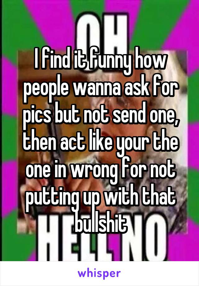 I find it funny how people wanna ask for pics but not send one, then act like your the one in wrong for not putting up with that bullshit