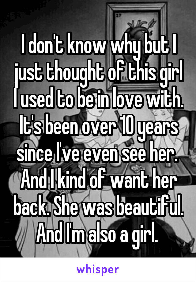 I don't know why but I just thought of this girl I used to be in love with. It's been over 10 years since I've even see her. 
And I kind of want her back. She was beautiful. And I'm also a girl. 