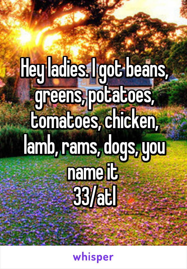 Hey ladies. I got beans, greens, potatoes, tomatoes, chicken, lamb, rams, dogs, you name it 
33/atl